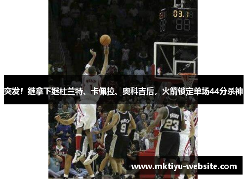突发！继拿下继杜兰特、卡佩拉、奥科吉后，火箭锁定单场44分杀神
